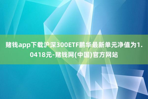 赌钱app下载沪深300ETF鹏华最新单元净值为1.0418元-赌钱网(中国)官方网站