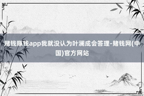 赌钱赚钱app我就没认为叶澜成会答理-赌钱网(中国)官方网站