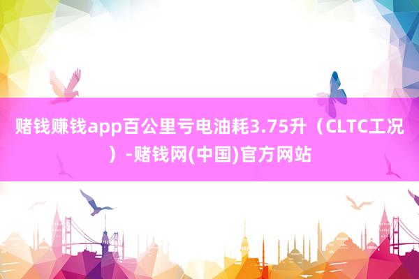赌钱赚钱app百公里亏电油耗3.75升(CLTC工况)-赌钱网(中国)官方网站