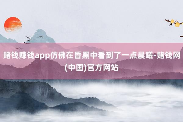 赌钱赚钱app仿佛在昏黑中看到了一点晨曦-赌钱网(中国)官方网站