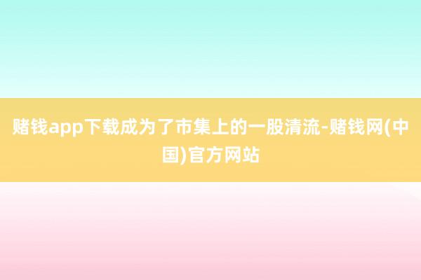 赌钱app下载成为了市集上的一股清流-赌钱网(中国)官方网站