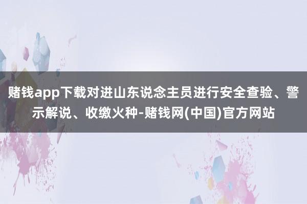 赌钱app下载对进山东说念主员进行安全查验、警示解说、收缴火种-赌钱网(中国)官方网站