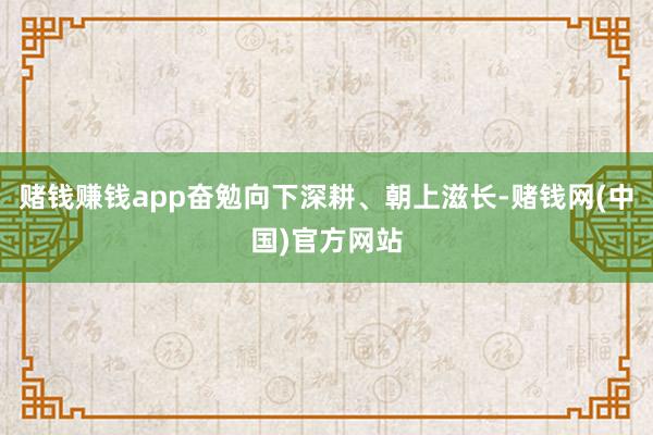 赌钱赚钱app奋勉向下深耕、朝上滋长-赌钱网(中国)官方网站