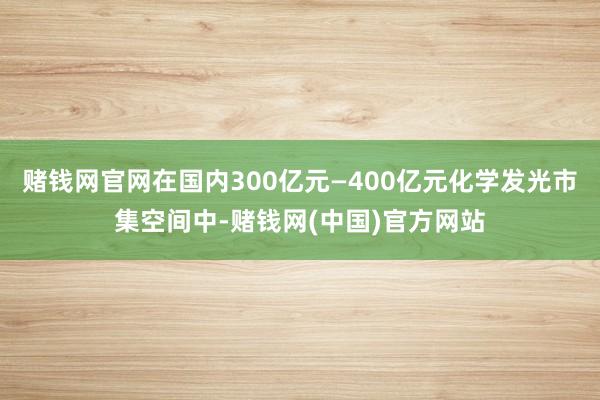 赌钱网官网在国内300亿元—400亿元化学发光市集空间中-赌钱网(中国)官方网站