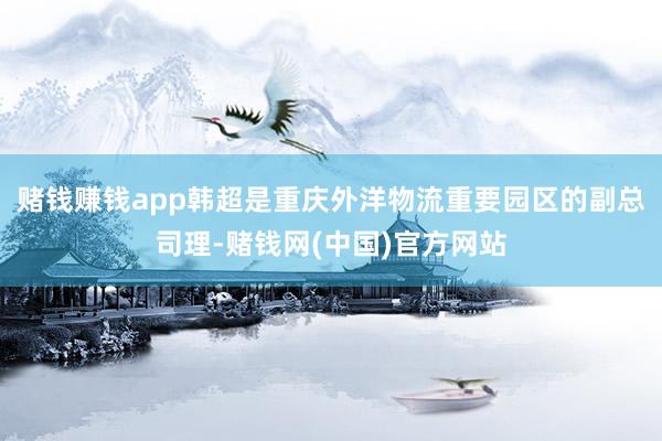 赌钱赚钱app韩超是重庆外洋物流重要园区的副总司理-赌钱网(中国)官方网站