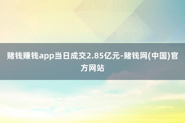赌钱赚钱app当日成交2.85亿元-赌钱网(中国)官方网站