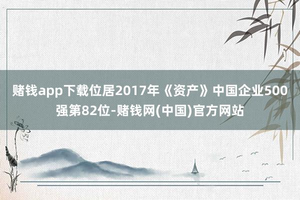 赌钱app下载位居2017年《资产》中国企业500强第82位-赌钱网(中国)官方网站