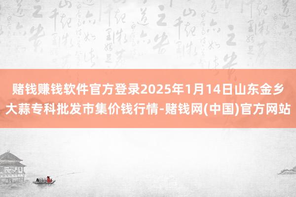 赌钱赚钱软件官方登录2025年1月14日山东金乡大蒜专科批发市集价钱行情-赌钱网(中国)官方网站