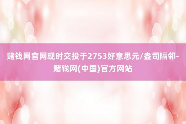 赌钱网官网现时交投于2753好意思元/盎司隔邻-赌钱网(中国)官方网站