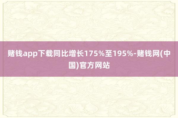 赌钱app下载同比增长175%至195%-赌钱网(中国)官方网站