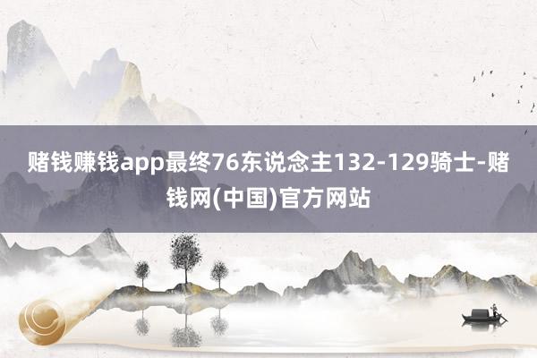 赌钱赚钱app最终76东说念主132-129骑士-赌钱网(中国)官方网站