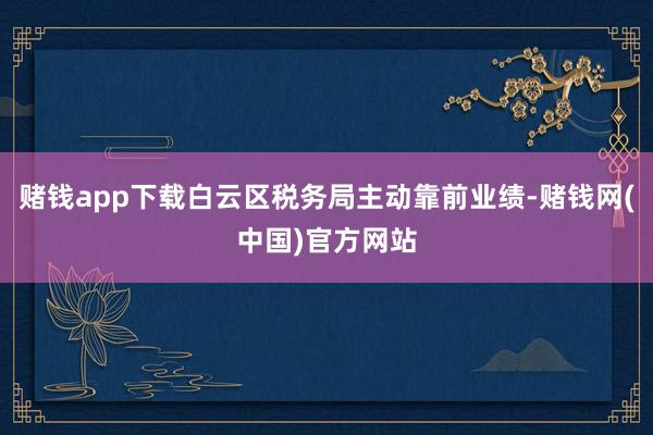 赌钱app下载白云区税务局主动靠前业绩-赌钱网(中国)官方网站