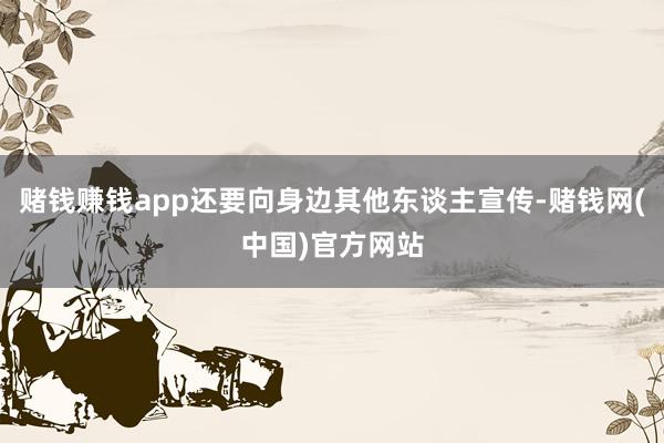 赌钱赚钱app还要向身边其他东谈主宣传-赌钱网(中国)官方网站