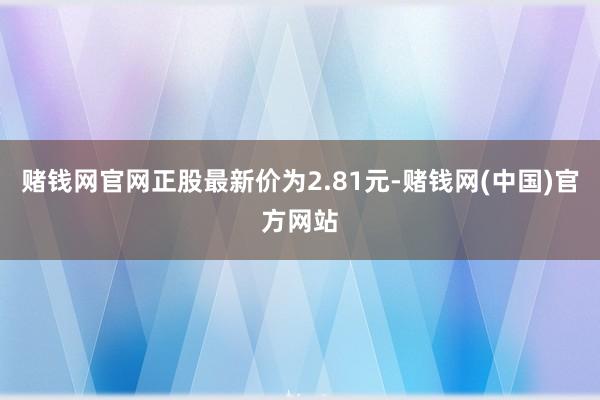 赌钱网官网正股最新价为2.81元-赌钱网(中国)官方网站