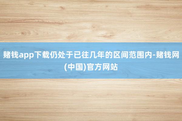 赌钱app下载仍处于已往几年的区间范围内-赌钱网(中国)官方网站