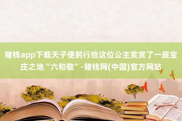 赌钱app下载天子便躬行给这位公主奖赏了一座宝庄之地“六和敬”-赌钱网(中国)官方网站