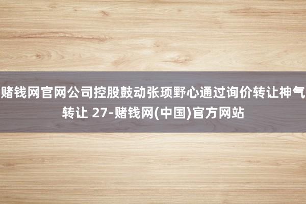 赌钱网官网公司控股鼓动张顼野心通过询价转让神气转让 27-赌钱网(中国)官方网站