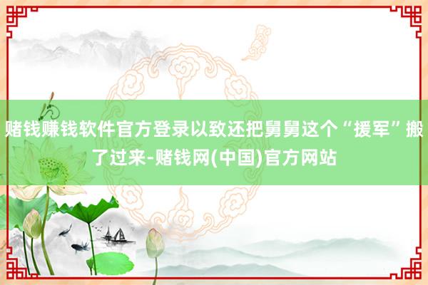 赌钱赚钱软件官方登录以致还把舅舅这个“援军”搬了过来-赌钱网(中国)官方网站