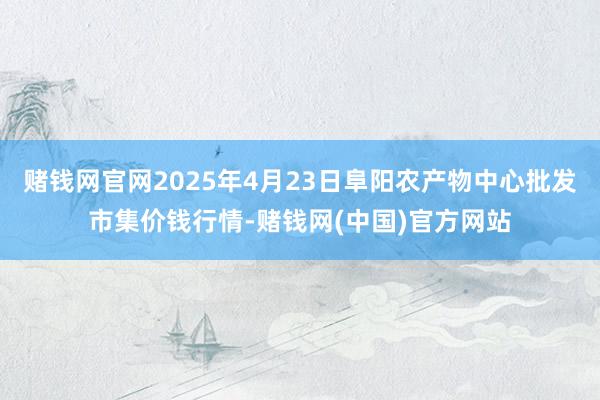 赌钱网官网2025年4月23日阜阳农产物中心批发市集价钱行情-赌钱网(中国)官方网站