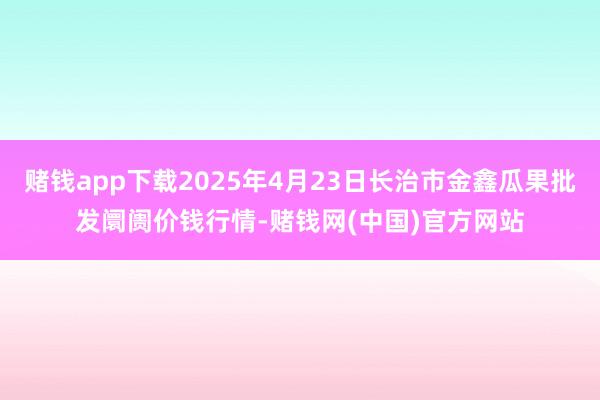 赌钱app下载2025年4月23日长治市金鑫瓜果批发阛阓价钱行情-赌钱网(中国)官方网站