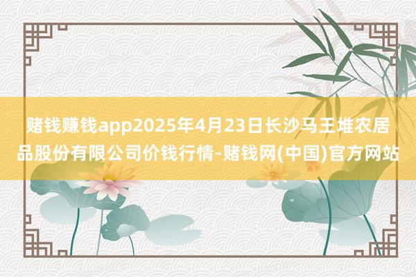 赌钱赚钱app2025年4月23日长沙马王堆农居品股份有限公司价钱行情-赌钱网(中国)官方网站