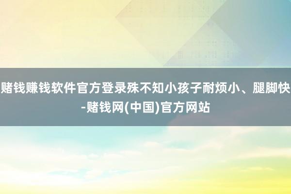 赌钱赚钱软件官方登录殊不知小孩子耐烦小、腿脚快-赌钱网(中国)官方网站