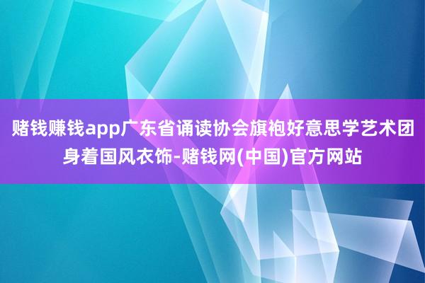 赌钱赚钱app广东省诵读协会旗袍好意思学艺术团身着国风衣饰-赌钱网(中国)官方网站
