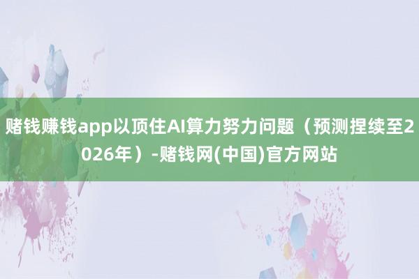 赌钱赚钱app以顶住AI算力努力问题(预测捏续至2026年)-赌钱网(中国)官方网站