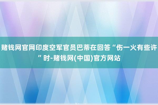 赌钱网官网印度空军官员巴蒂在回答“伤一火有些许”时-赌钱网(中国)官方网站