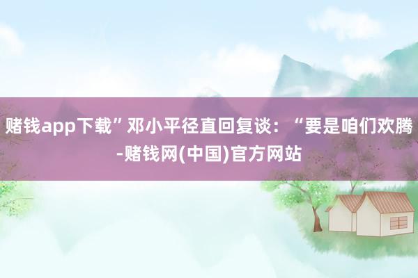 赌钱app下载”邓小平径直回复谈:“要是咱们欢腾-赌钱网(中国)官方网站