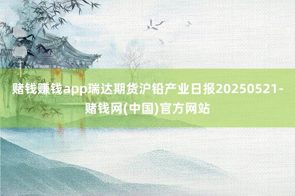 赌钱赚钱app瑞达期货沪铅产业日报20250521-赌钱网(中国)官方网站