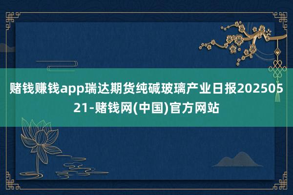赌钱赚钱app瑞达期货纯碱玻璃产业日报20250521-赌钱网(中国)官方网站