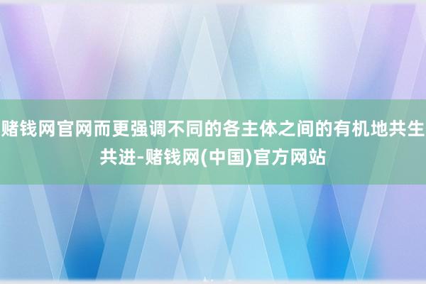 赌钱网官网而更强调不同的各主体之间的有机地共生共进-赌钱网(中国)官方网站