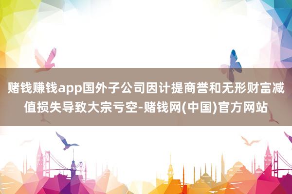 赌钱赚钱app国外子公司因计提商誉和无形财富减值损失导致大宗亏空-赌钱网(中国)官方网站