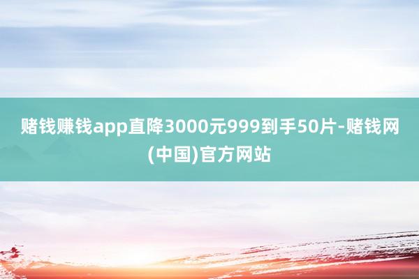 赌钱赚钱app直降3000元999到手50片-赌钱网(中国)官方网站