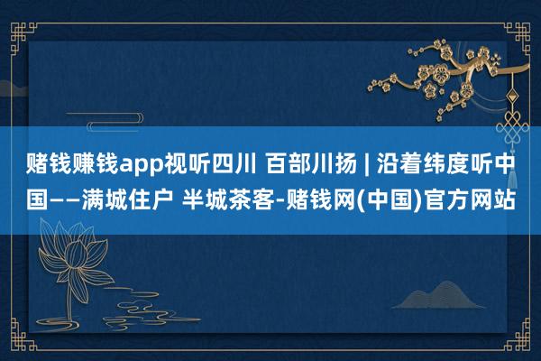 赌钱赚钱app视听四川 百部川扬 | 沿着纬度听中国——满城住户 半城茶客-赌钱网(中国)官方网站