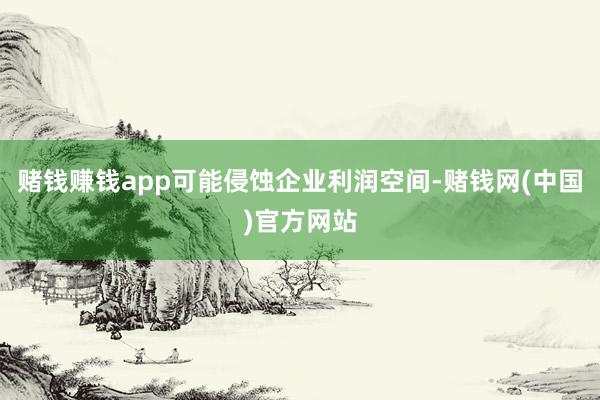 赌钱赚钱app可能侵蚀企业利润空间-赌钱网(中国)官方网站