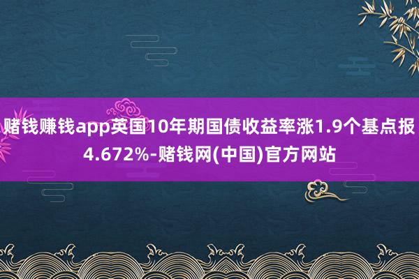 赌钱赚钱app英国10年期国债收益率涨1.9个基点报4.672%-赌钱网(中国)官方网站