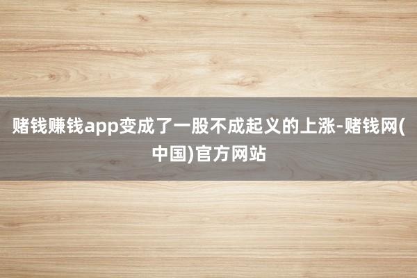 赌钱赚钱app变成了一股不成起义的上涨-赌钱网(中国)官方网站
