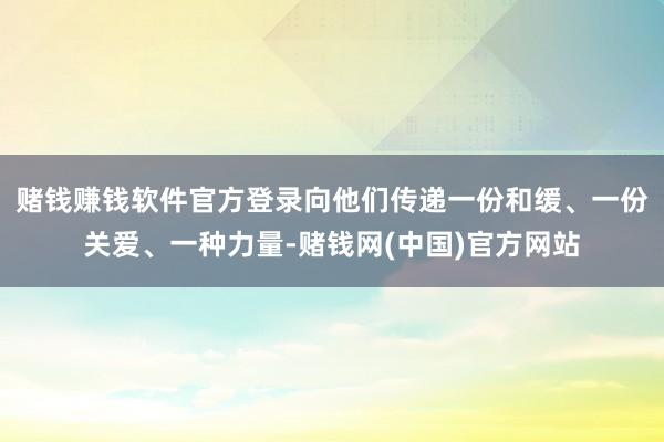 赌钱赚钱软件官方登录向他们传递一份和缓、一份关爱、一种力量-赌钱网(中国)官方网站