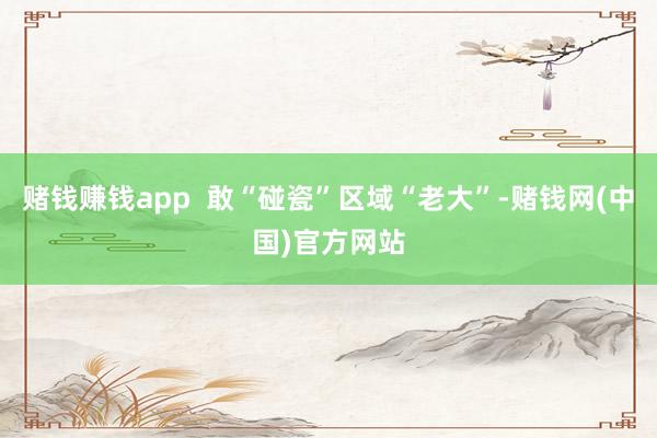 赌钱赚钱app 敢“碰瓷”区域“老大”-赌钱网(中国)官方网站