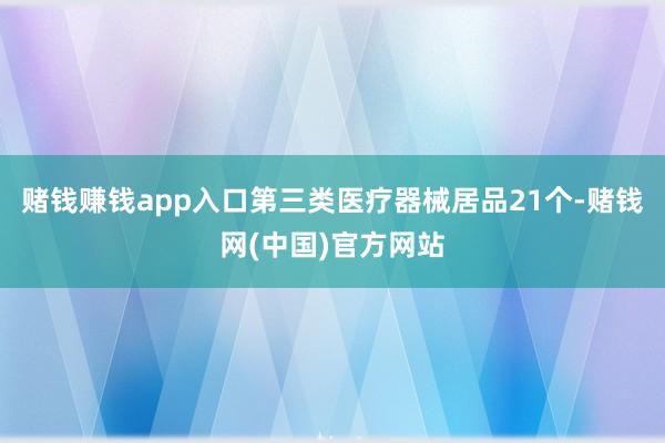 赌钱赚钱app入口第三类医疗器械居品21个-赌钱网(中国)官方网站