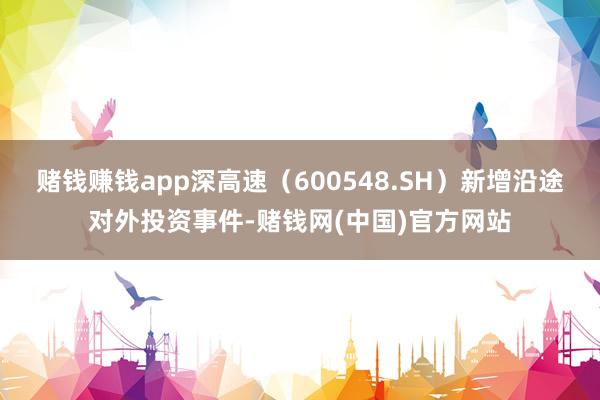 赌钱赚钱app深高速(600548.SH)新增沿途对外投资事件-赌钱网(中国)官方网站