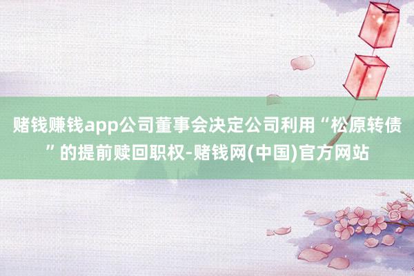 赌钱赚钱app公司董事会决定公司利用“松原转债”的提前赎回职权-赌钱网(中国)官方网站