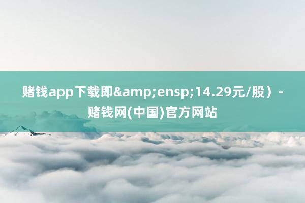 赌钱app下载即 14.29元/股)-赌钱网(中国)官方网站