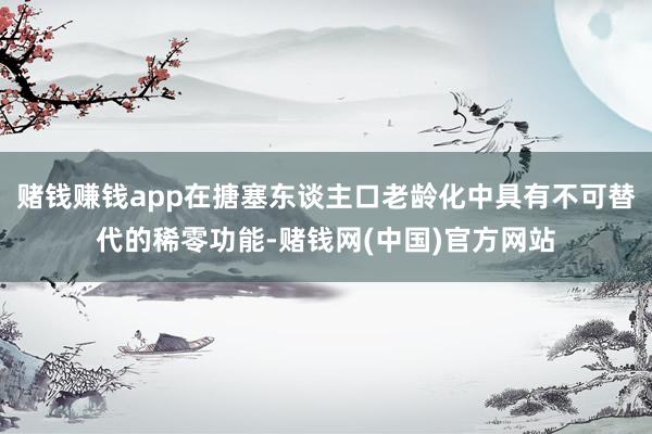赌钱赚钱app在搪塞东谈主口老龄化中具有不可替代的稀零功能-赌钱网(中国)官方网站