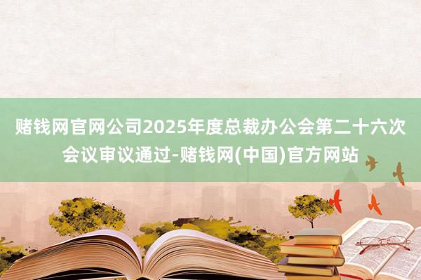 赌钱网官网公司2025年度总裁办公会第二十六次会议审议通过-赌钱网(中国)官方网站