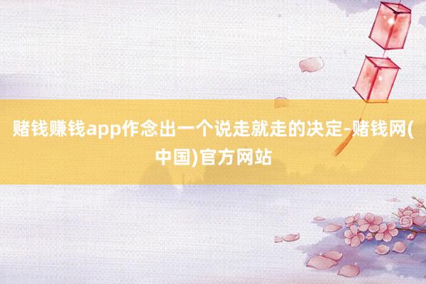 赌钱赚钱app作念出一个说走就走的决定-赌钱网(中国)官方网站