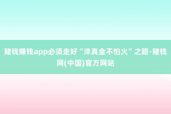 赌钱赚钱app必须走好“淬真金不怕火”之路-赌钱网(中国)官方网站