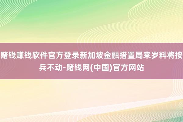 赌钱赚钱软件官方登录新加坡金融措置局来岁料将按兵不动-赌钱网(中国)官方网站